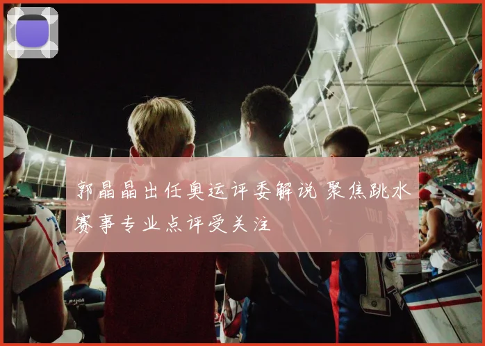 郭晶晶出任奥运评委解说 聚焦跳水赛事专业点评受关注