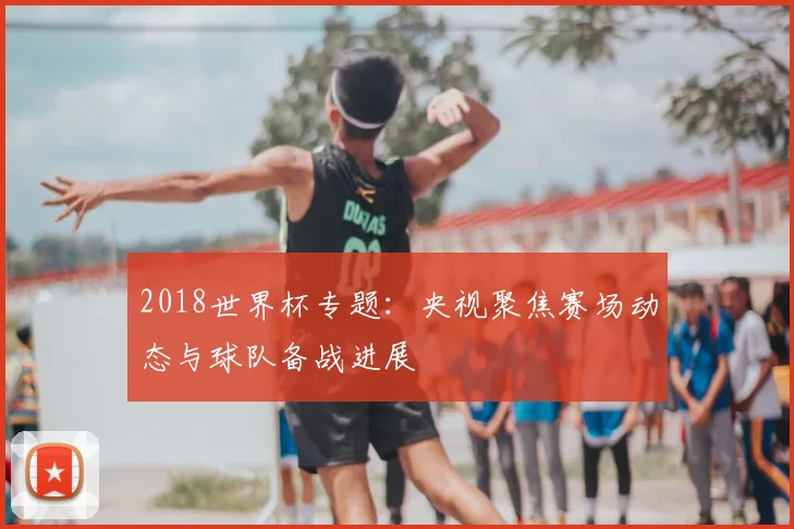 2018世界杯专题：央视聚焦赛场动态与球队备战进展