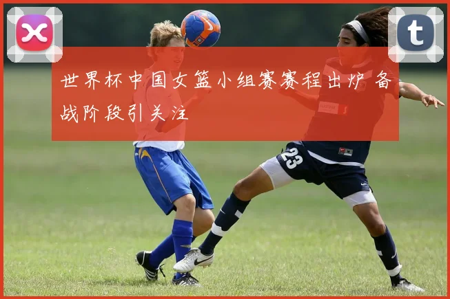 世界杯中国女篮小组赛赛程出炉 备战阶段引关注