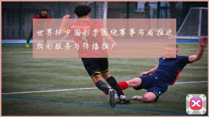 世界杯中国彩票围绕赛事布局推进购彩服务与传播推广