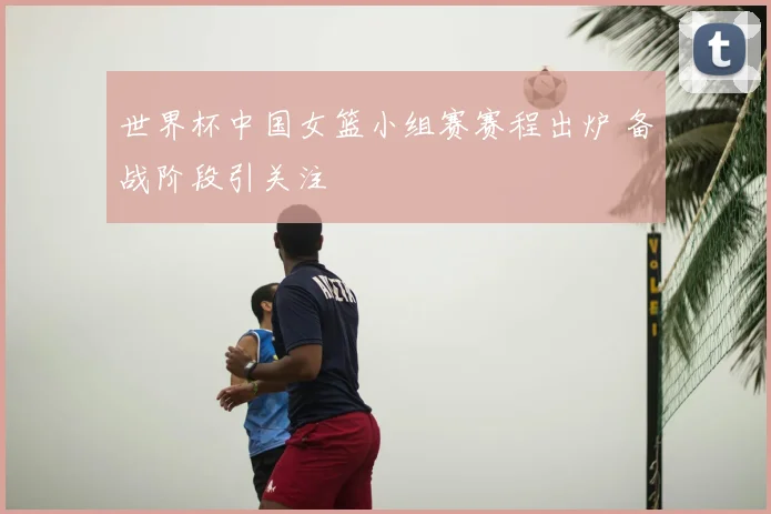 世界杯中国女篮小组赛赛程出炉 备战阶段引关注
