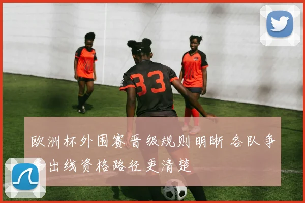 欧洲杯外围赛晋级规则明晰 各队争夺出线资格路径更清楚